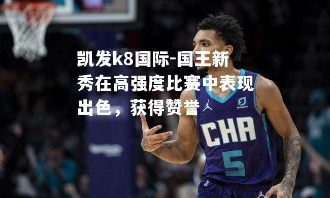 国王新秀在高强度比赛中表现出色，获得赞誉
