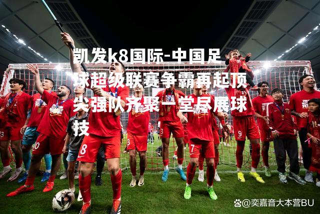 中国足球超级联赛争霸再起顶尖强队齐聚一堂尽展球技